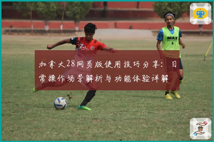 加拿大28网页版使用技巧分享：日常操作场景解析与功能体验详解