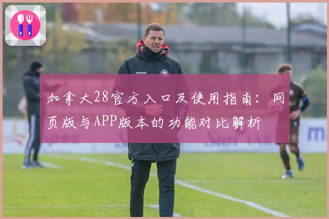 加拿大28官方入口及使用指南：网页版与APP版本的功能对比解析