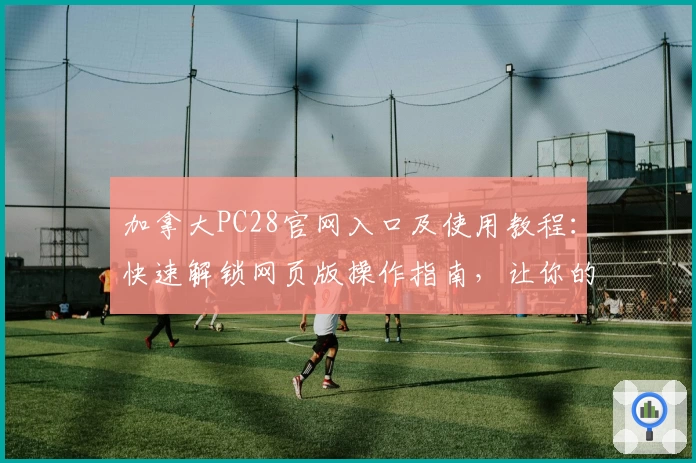 加拿大PC28官网入口及使用教程：快速解锁网页版操作指南，让你的体验更便捷