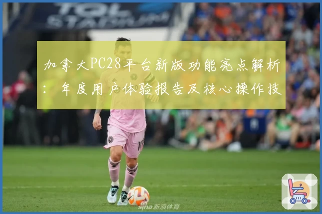 加拿大PC28平台新版功能亮点解析：年度用户体验报告及核心操作技巧分享